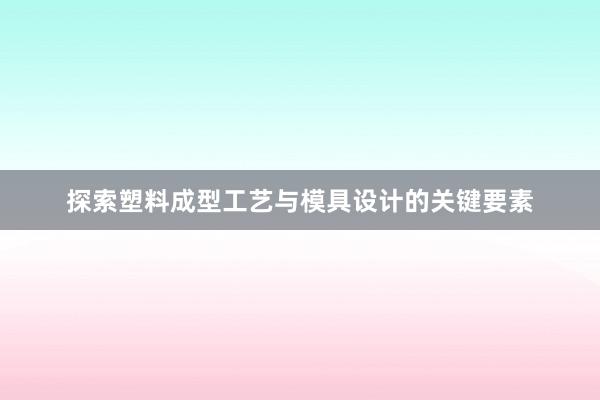 探索塑料成型工艺与模具设计的关键要素