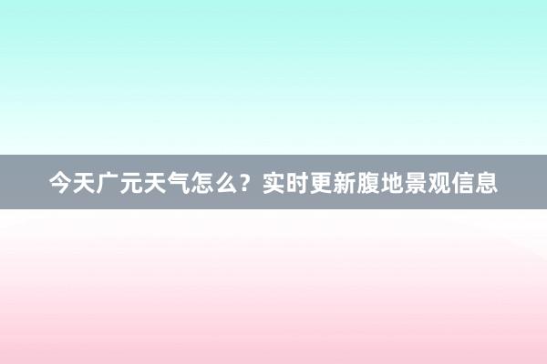 今天广元天气怎么？实时更新腹地景观信息